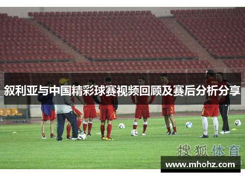 叙利亚与中国精彩球赛视频回顾及赛后分析分享