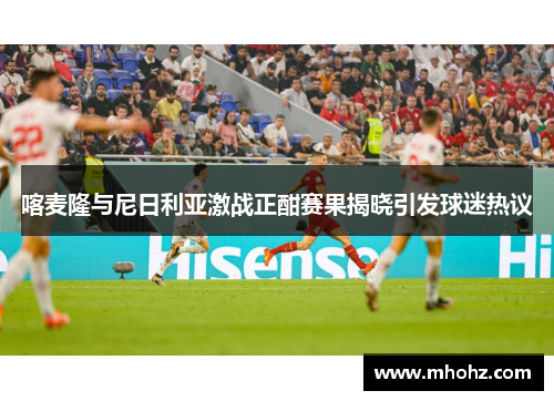 喀麦隆与尼日利亚激战正酣赛果揭晓引发球迷热议