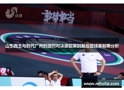 山东西王与时代广州的激烈对决谁能笑到最后篮球赛前瞻分析