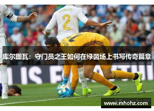 库尔图瓦：守门员之王如何在绿茵场上书写传奇篇章