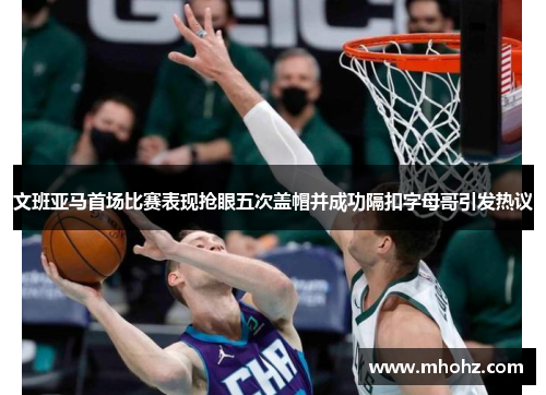 文班亚马首场比赛表现抢眼五次盖帽并成功隔扣字母哥引发热议