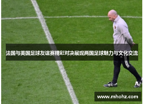 法国与美国足球友谊赛精彩对决展现两国足球魅力与文化交流